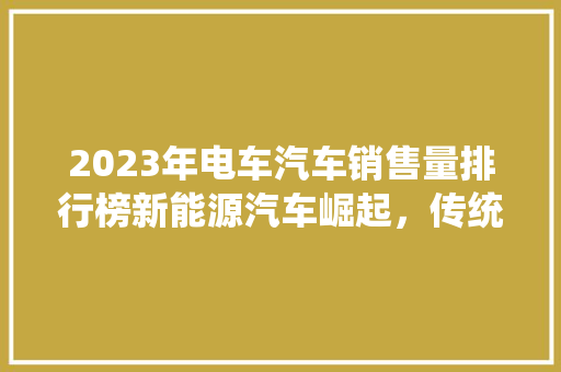 2023年电车汽车销售量排行榜新能源汽车崛起，传统车企面临挑战