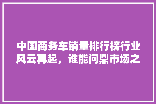 中国商务车销量排行榜行业风云再起，谁能问鼎市场之巅