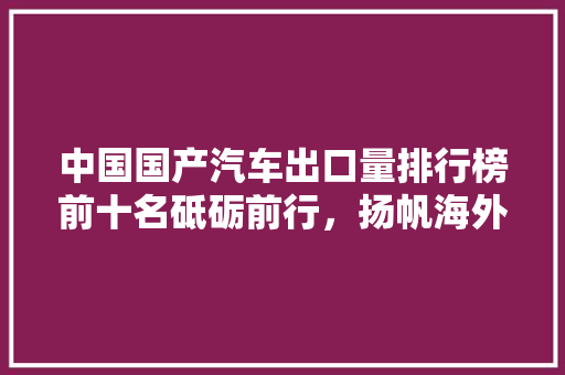 中国国产汽车出口量排行榜前十名砥砺前行，扬帆海外