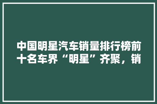 中国明星汽车销量排行榜前十名车界“明星”齐聚，销量背后的秘密