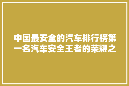 中国最安全的汽车排行榜第一名汽车安全王者的荣耀之路