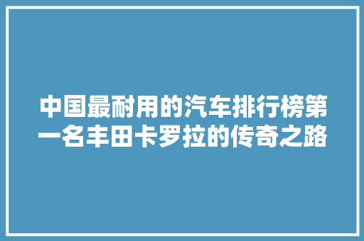 中国最耐用的汽车排行榜第一名丰田卡罗拉的传奇之路