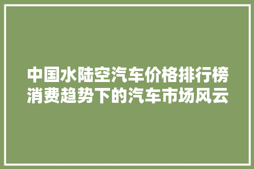 中国水陆空汽车价格排行榜消费趋势下的汽车市场风云