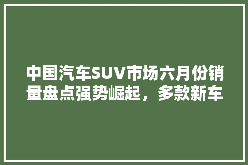中国汽车SUV市场六月份销量盘点强势崛起，多款新车型领跑市场