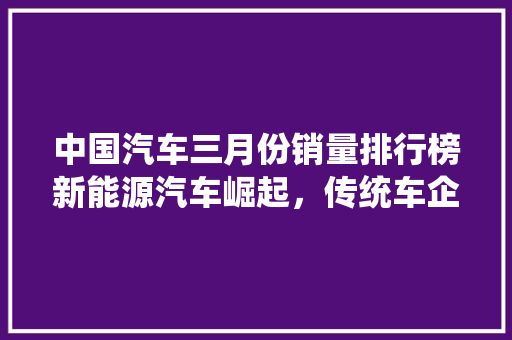 中国汽车三月份销量排行榜新能源汽车崛起，传统车企蓄势待发