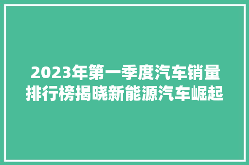2023年第一季度汽车销量排行榜揭晓新能源汽车崛起，传统车企面临挑战