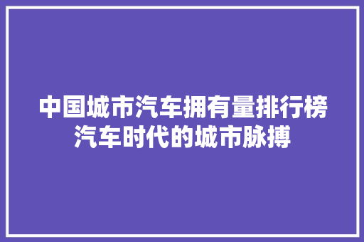 中国城市汽车拥有量排行榜汽车时代的城市脉搏