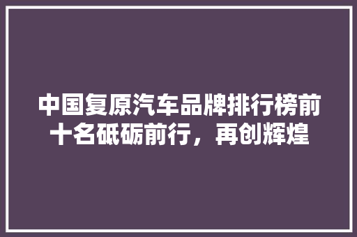 中国复原汽车品牌排行榜前十名砥砺前行，再创辉煌
