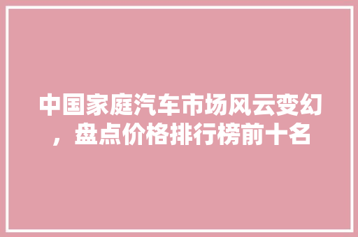 中国家庭汽车市场风云变幻，盘点价格排行榜前十名