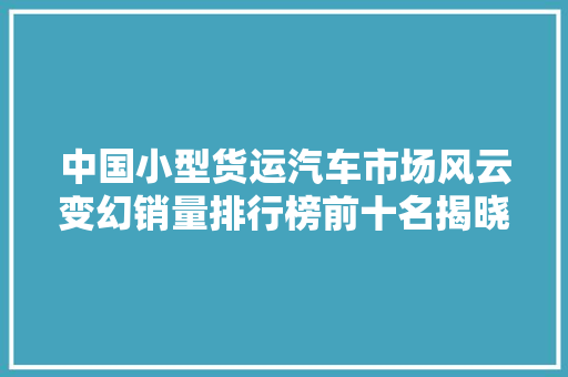 中国小型货运汽车市场风云变幻销量排行榜前十名揭晓