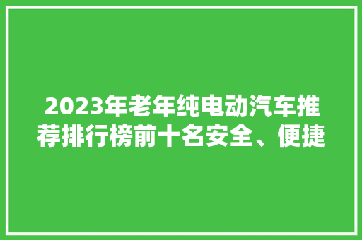 2023年老年纯电动汽车推荐排行榜前十名安全、便捷、舒适的出行伴侣