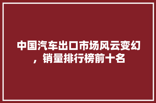 中国汽车出口市场风云变幻，销量排行榜前十名