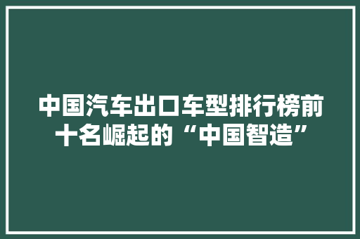 中国汽车出口车型排行榜前十名崛起的“中国智造”