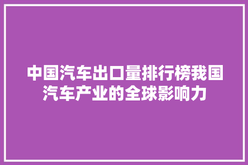 中国汽车出口量排行榜我国汽车产业的全球影响力