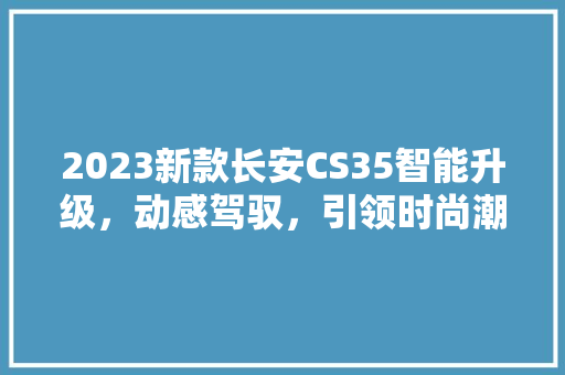 2023新款长安CS35智能升级，动感驾驭，引领时尚潮流
