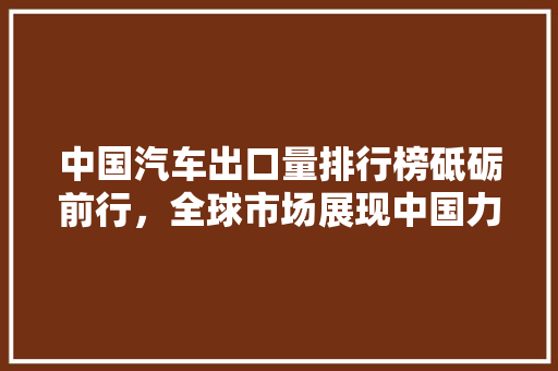 中国汽车出口量排行榜砥砺前行，全球市场展现中国力量
