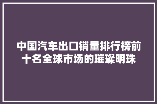中国汽车出口销量排行榜前十名全球市场的璀璨明珠
