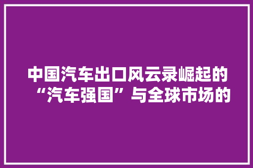 中国汽车出口风云录崛起的“汽车强国”与全球市场的新格局