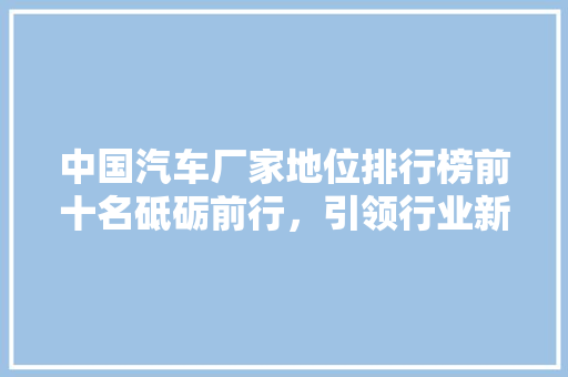 中国汽车厂家地位排行榜前十名砥砺前行，引领行业新风向