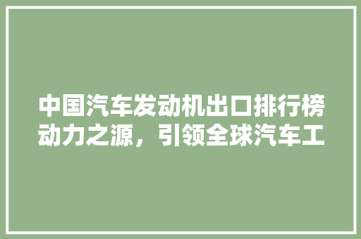 中国汽车发动机出口排行榜动力之源，引领全球汽车工业发展