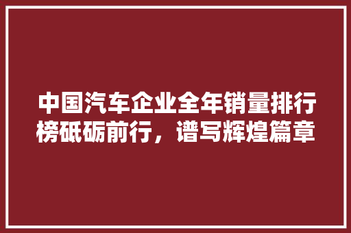 中国汽车企业全年销量排行榜砥砺前行，谱写辉煌篇章