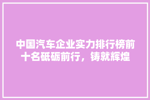 中国汽车企业实力排行榜前十名砥砺前行，铸就辉煌