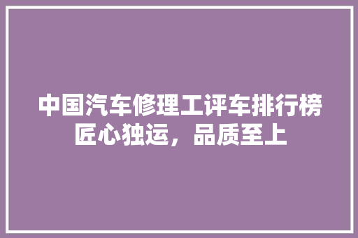 中国汽车修理工评车排行榜匠心独运，品质至上