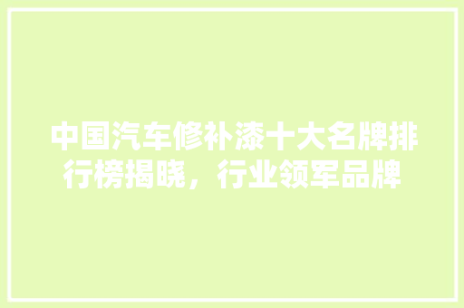 中国汽车修补漆十大名牌排行榜揭晓，行业领军品牌
