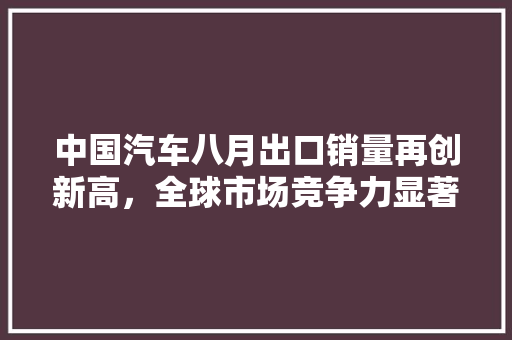 中国汽车八月出口销量再创新高，全球市场竞争力显著提升
