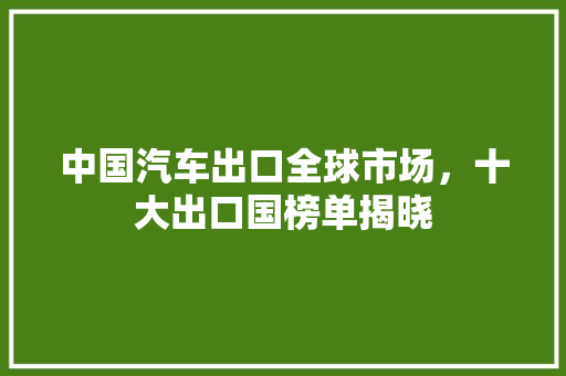 中国汽车出口全球市场，十大出口国榜单揭晓