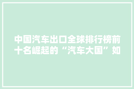 中国汽车出口全球排行榜前十名崛起的“汽车大国”如何引领世界潮流