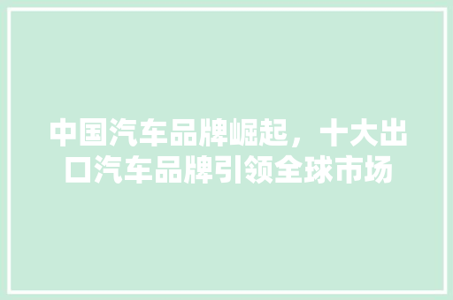 中国汽车品牌崛起，十大出口汽车品牌引领全球市场