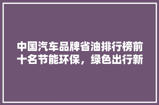 中国汽车品牌省油排行榜前十名节能环保，绿色出行新风尚