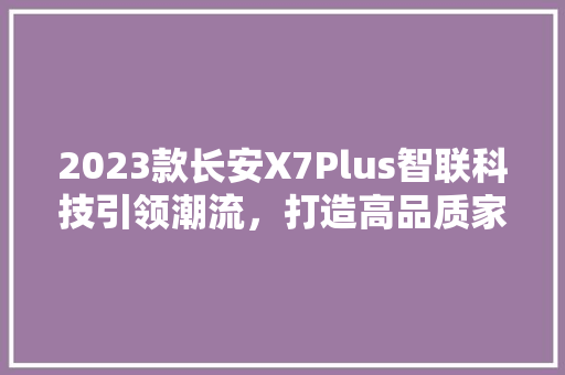 2023款长安X7Plus智联科技引领潮流，打造高品质家轿新标杆