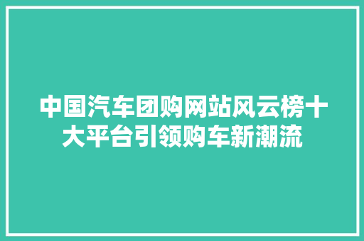 中国汽车团购网站风云榜十大平台引领购车新潮流