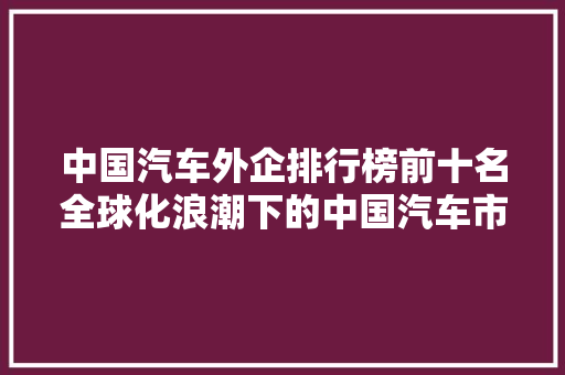 中国汽车外企排行榜前十名全球化浪潮下的中国汽车市场新格局