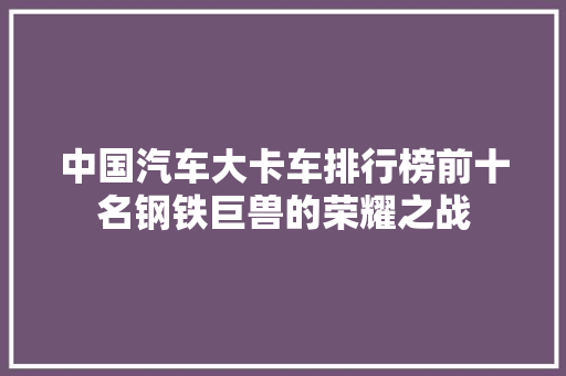中国汽车大卡车排行榜前十名钢铁巨兽的荣耀之战