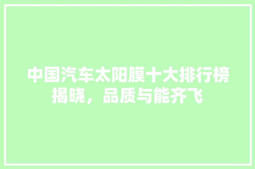 中国汽车太阳膜十大排行榜揭晓，品质与能齐飞