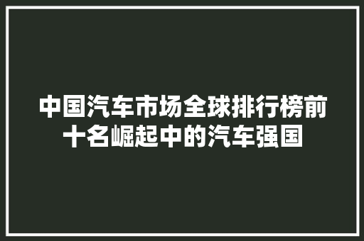 中国汽车市场全球排行榜前十名崛起中的汽车强国