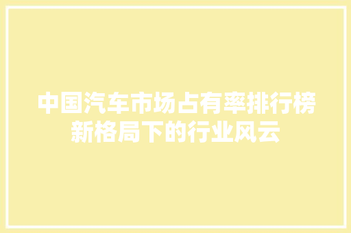 中国汽车市场占有率排行榜新格局下的行业风云