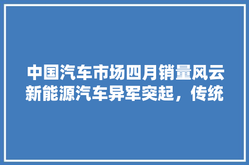 中国汽车市场四月销量风云新能源汽车异军突起，传统车企砥砺前行