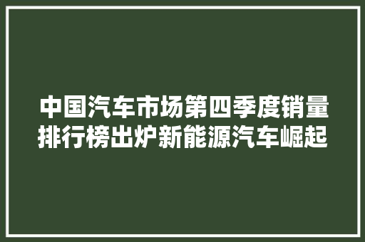 中国汽车市场第四季度销量排行榜出炉新能源汽车崛起，合资品牌稳居高位