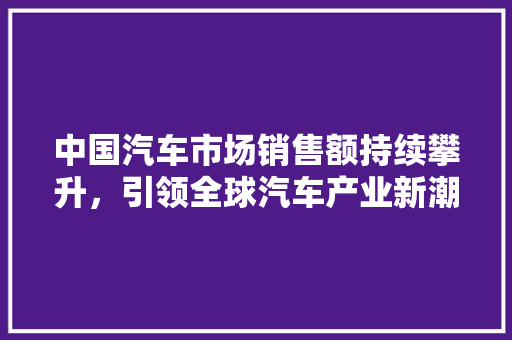 中国汽车市场销售额持续攀升，引领全球汽车产业新潮流