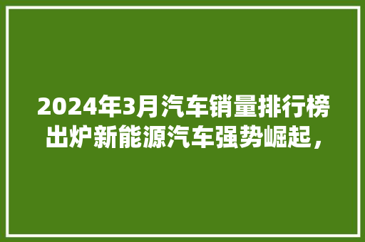 2024年3月汽车销量排行榜出炉新能源汽车强势崛起，传统车企面临挑战