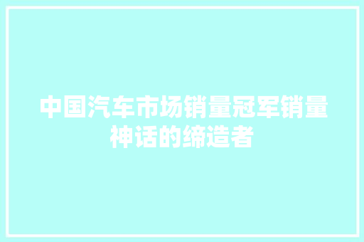中国汽车市场销量冠军销量神话的缔造者