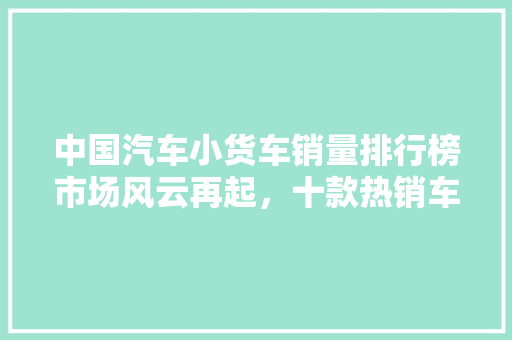 中国汽车小货车销量排行榜市场风云再起，十款热销车型引领潮流