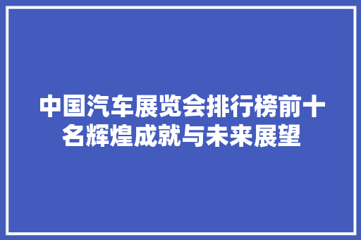 中国汽车展览会排行榜前十名辉煌成就与未来展望