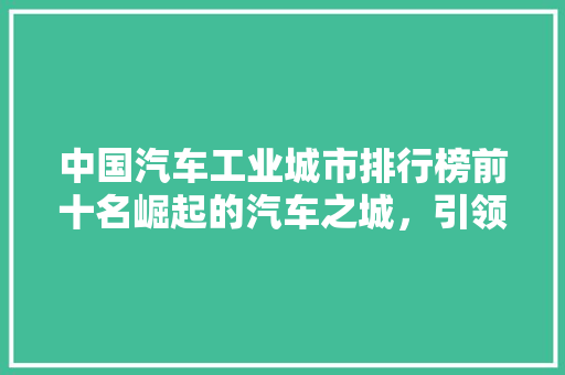中国汽车工业城市排行榜前十名崛起的汽车之城，引领产业未来