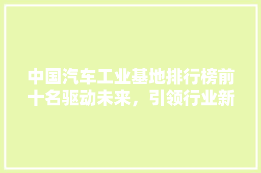中国汽车工业基地排行榜前十名驱动未来，引领行业新篇章