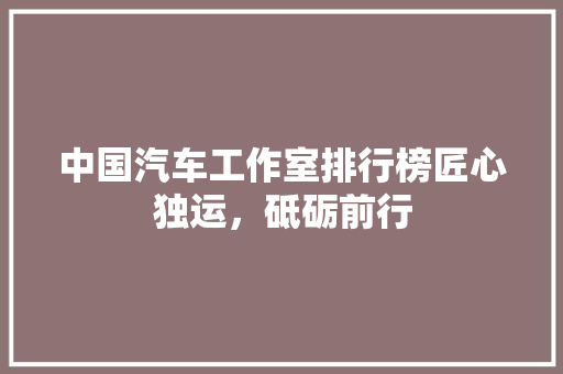 中国汽车工作室排行榜匠心独运，砥砺前行
